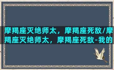 摩羯座灭绝师太，摩羯座死敌/摩羯座灭绝师太，摩羯座死敌-我的网站(摩羯座 决绝)